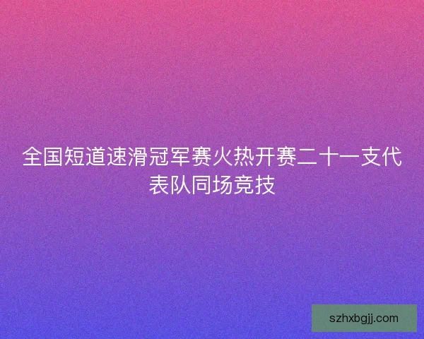 全国短道速滑冠军赛火热开赛二十一支代表队同场竞技