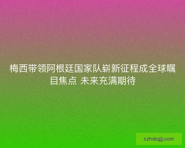 梅西带领阿根廷国家队崭新征程成全球瞩目焦点 未来充满期待