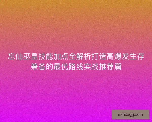 忘仙巫皇技能加点全解析打造高爆发生存兼备的最优路线实战推荐篇