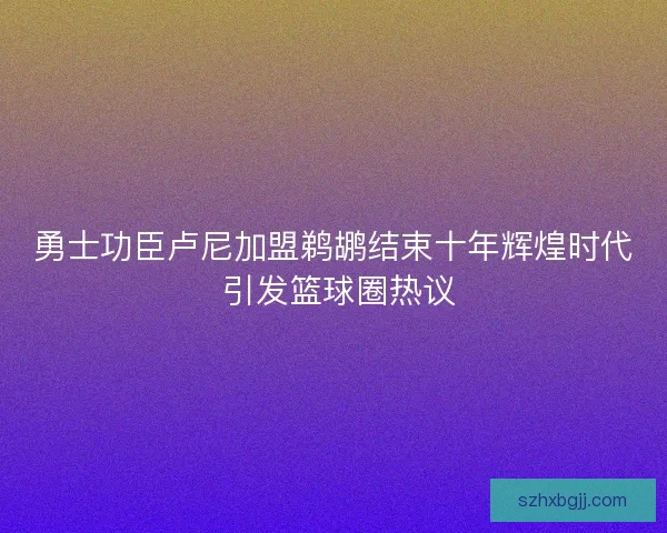 勇士功臣卢尼加盟鹈鹕结束十年辉煌时代 引发篮球圈热议