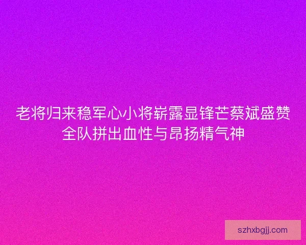 老将归来稳军心小将崭露显锋芒蔡斌盛赞全队拼出血性与昂扬精气神