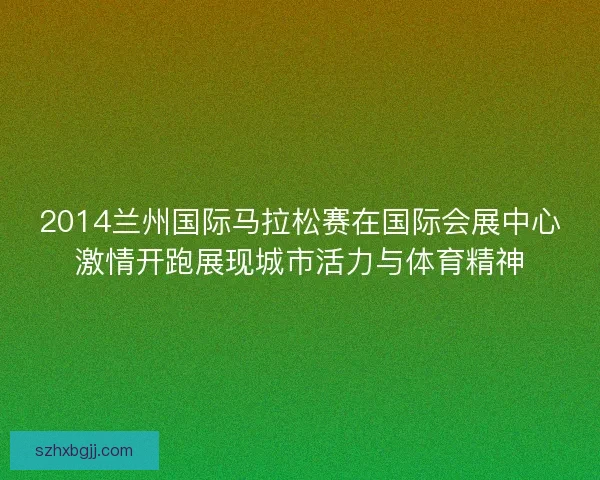 2014兰州国际马拉松赛在国际会展中心激情开跑展现城市活力与体育精神