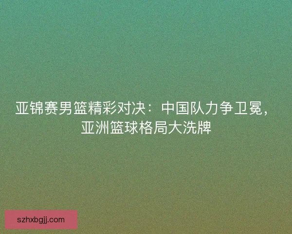 亚锦赛男篮精彩对决：中国队力争卫冕，亚洲篮球格局大洗牌