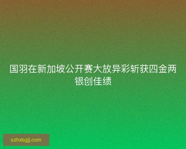 国羽在新加坡公开赛大放异彩斩获四金两银创佳绩