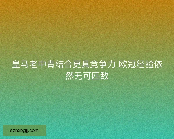 皇马老中青结合更具竞争力 欧冠经验依然无可匹敌