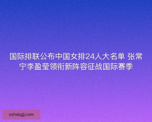 国际排联公布中国女排24人大名单 张常宁李盈莹领衔新阵容征战国际赛季