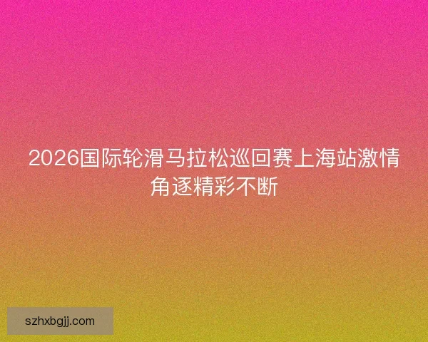 2026国际轮滑马拉松巡回赛上海站激情角逐精彩不断