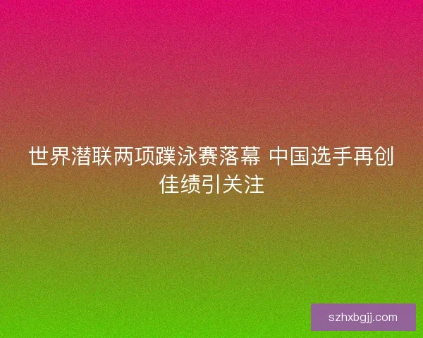世界潜联两项蹼泳赛落幕 中国选手再创佳绩引关注