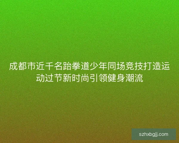 成都市近千名跆拳道少年同场竞技打造运动过节新时尚引领健身潮流