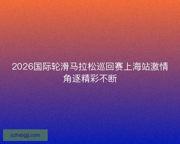 2026国际轮滑马拉松巡回赛上海站激情角逐精彩不断