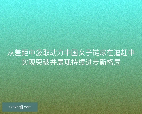 从差距中汲取动力中国女子链球在追赶中实现突破并展现持续进步新格局