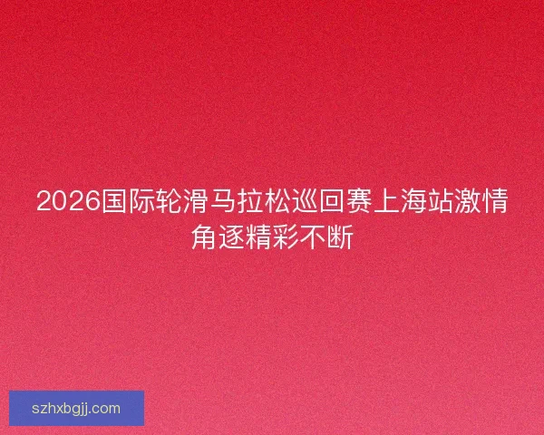 2026国际轮滑马拉松巡回赛上海站激情角逐精彩不断