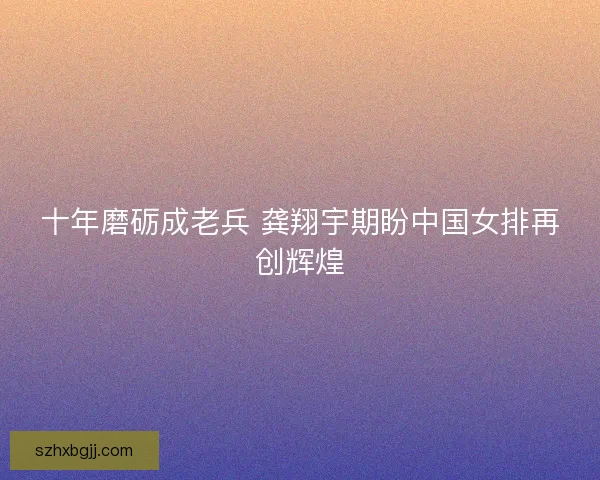十年磨砺成老兵 龚翔宇期盼中国女排再创辉煌