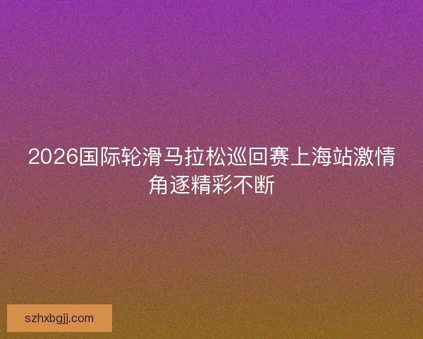 2026国际轮滑马拉松巡回赛上海站激情角逐精彩不断