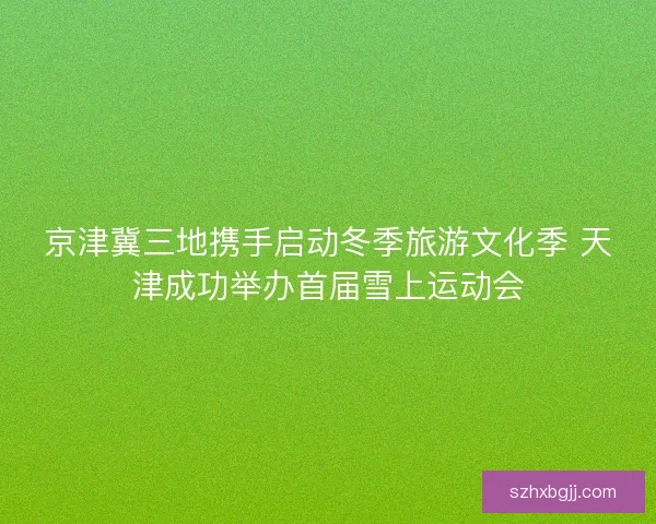 京津冀三地携手启动冬季旅游文化季 天津成功举办首届雪上运动会