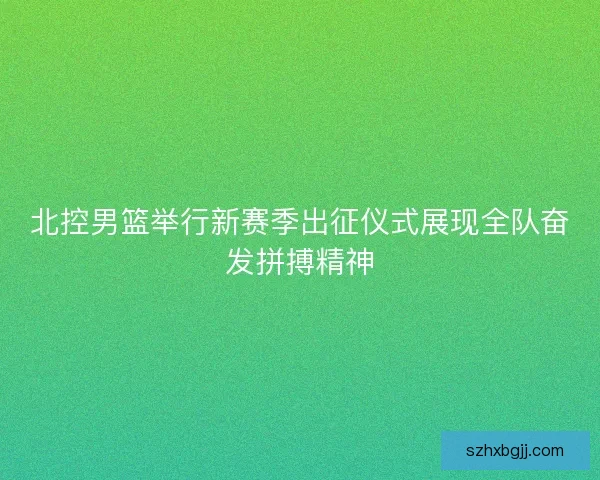北控男篮举行新赛季出征仪式展现全队奋发拼搏精神