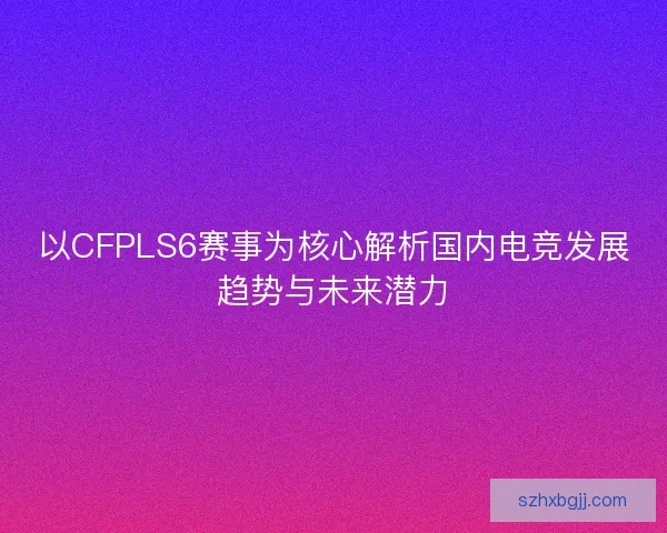 以CFPLS6赛事为核心解析国内电竞发展趋势与未来潜力