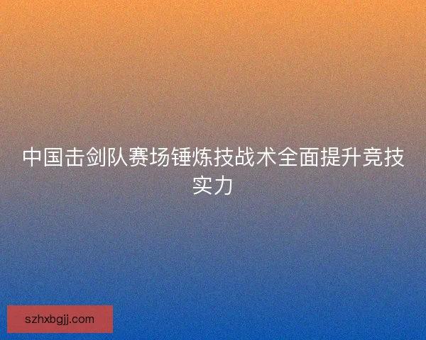 中国击剑队赛场锤炼技战术全面提升竞技实力