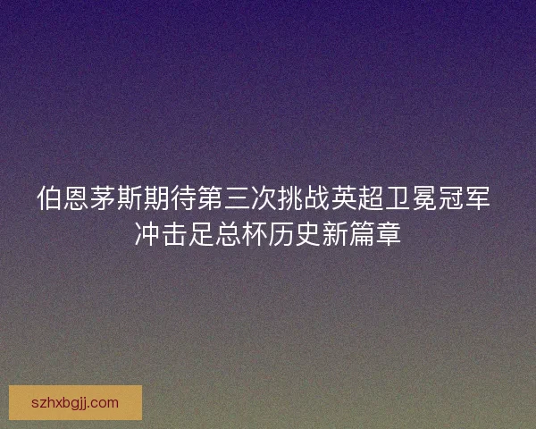 伯恩茅斯期待第三次挑战英超卫冕冠军 冲击足总杯历史新篇章